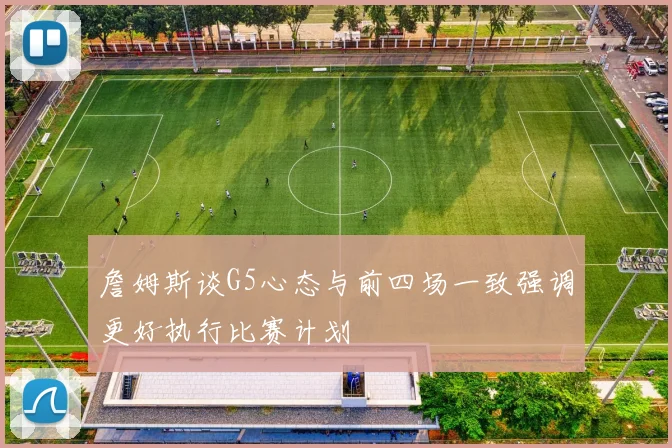 詹姆斯谈G5心态与前四场一致强调更好执行比赛计划