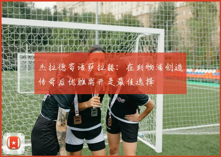 杰拉德寄语萨拉赫：在利物浦创造传奇后优雅离开是最佳选择