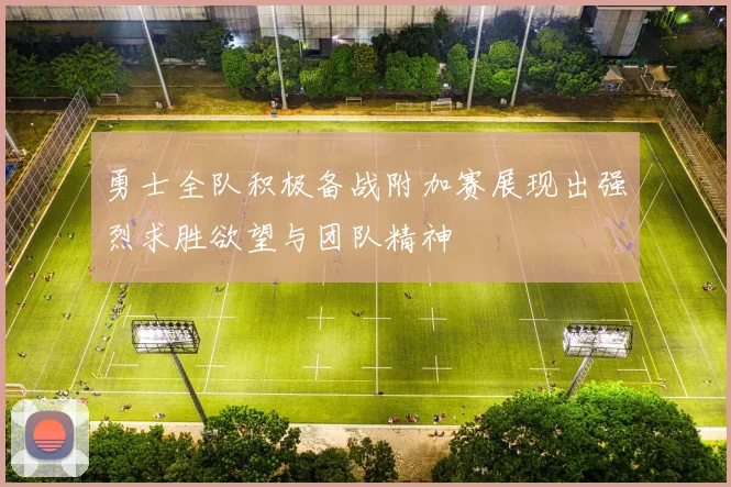 勇士全队积极备战附加赛展现出强烈求胜欲望与团队精神