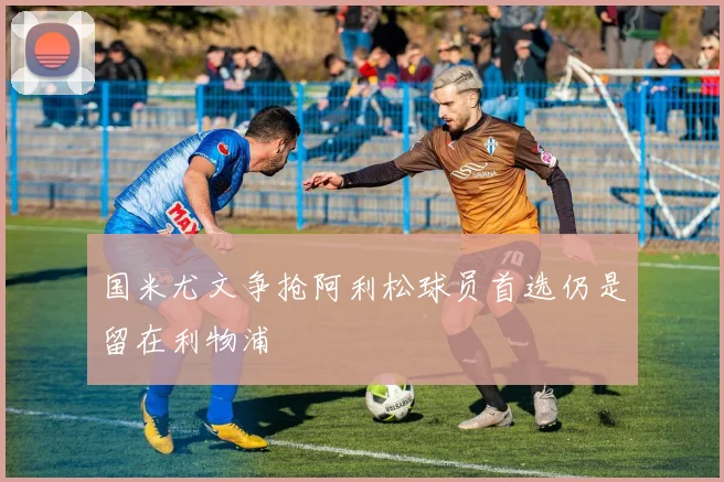 国米尤文争抢阿利松球员首选仍是留在利物浦