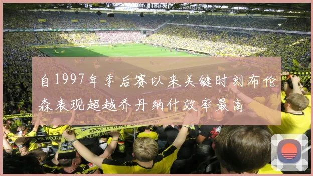自1997年季后赛以来关键时刻布伦森表现超越乔丹纳什效率最高