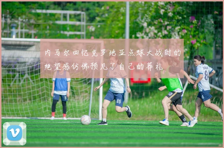 内马尔回忆克罗地亚点球大战时的绝望感仿佛预见了自己的葬礼