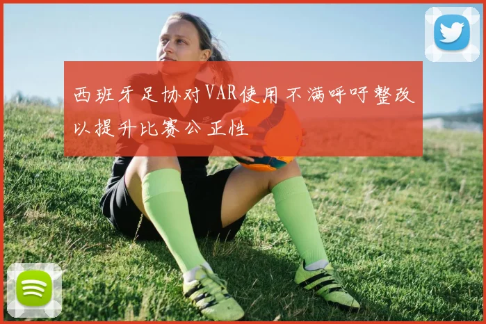 西班牙足协对VAR使用不满呼吁整改以提升比赛公正性