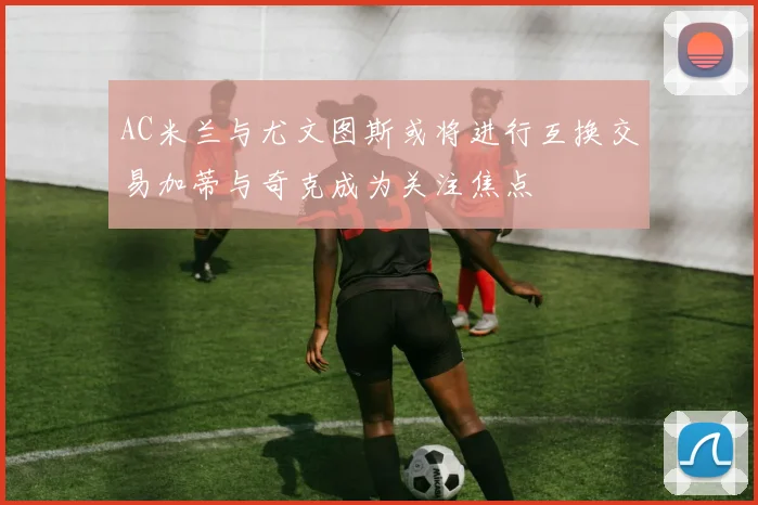 AC米兰与尤文图斯或将进行互换交易加蒂与奇克成为关注焦点