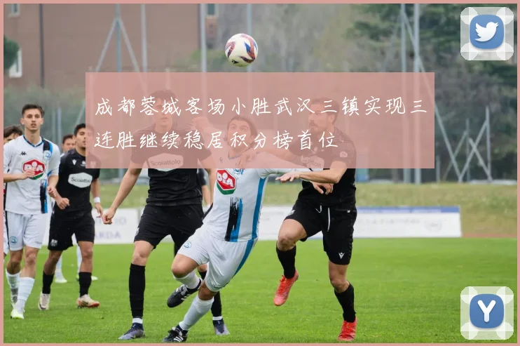 成都蓉城客场小胜武汉三镇实现三连胜继续稳居积分榜首位