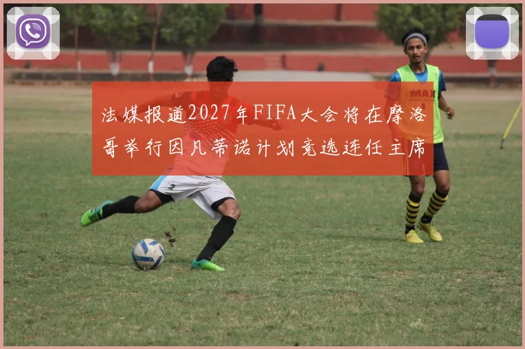 法媒报道2027年FIFA大会将在摩洛哥举行因凡蒂诺计划竞选连任主席