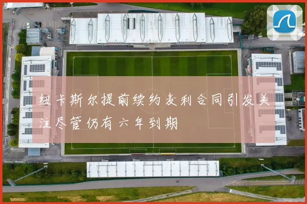 纽卡斯尔提前续约麦利合同引发关注尽管仍有六年到期