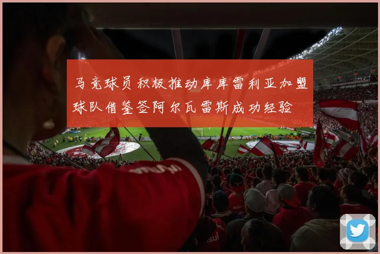 马竞球员积极推动库库雷利亚加盟球队借鉴签阿尔瓦雷斯成功经验