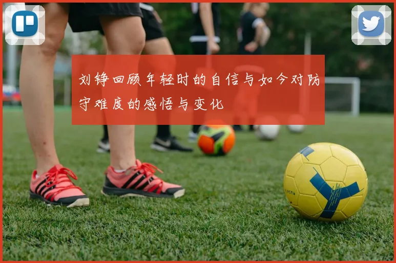 刘铮回顾年轻时的自信与如今对防守难度的感悟与变化