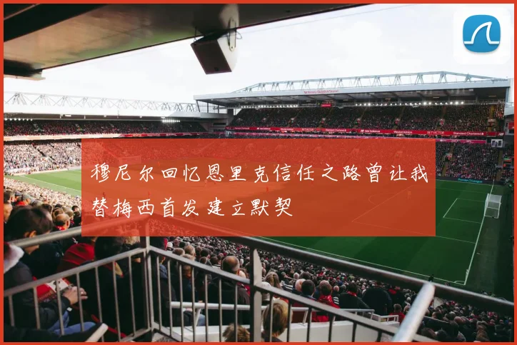 穆尼尔回忆恩里克信任之路曾让我替梅西首发建立默契