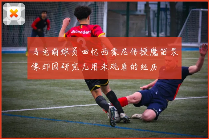马竞前球员回忆西蒙尼传授魔笛录像却因研究无用未观看的经历